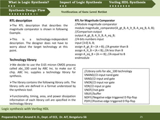 What is Logic synthesis? Impact of Logic Synthesis Verilog HDL synthesis
Synthesis Design Flow Verification of Gate Level Netlist
Prepared by Prof. Anand H. D., Dept. of ECE, Dr. AIT, Bengaluru-56 25
Synthesis Design Flow
Logic synthesis with Verilog HDL
What is Logic Synthesis? Impact of Logic Synthesis Verilog HDL Synthesis
The RTL description that describes the
magnitude comparator is shown in following
Example.
This is a technology-independent
description. The designer does not have to
worry about the target technology at this
point.
RTL description RTL for Magnitude Comparator
//Module magnitude comparator
module magnitude_comparator(A_gt_B, A_lt_B, A_eq_B, A, B);
//Comparison output
output A_gt_B, A_lt_B, A_eq_B;
//4-bits numbers input
input [3:0] A, B;
assign A_gt_B = (A > B); //A greater than B
assign A_lt_B = (A < B); //A less than B
assign A_eq_B = (A == B); //A equal to B
endmodule
//Library cells for abc_100 technology
VNAND//2-input nand gate
VAND//2-input and gate
VNOR//2-input nor gate
VOR//2-input or gate
VNOT//not gate
VBUF//buffer
NDFF//Negative edge triggered D flip-flop
PDFF//Positive edge triggered D flip-flop
We decide to use the 0.65 micron CMOS process
called abc_100 used by ABC Inc. to make our IC
chip. ABC Inc. supplies a technology library for
synthesis.
The library contains the following library cells. The
library cells are defined in a format understood by
the synthesis tool.
Functionality, timing, area, and power dissipation
information of each library cell are specified in the
technology library
Technology library
 