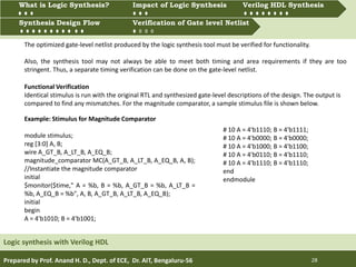Prepared by Prof. Anand H. D., Dept. of ECE, Dr. AIT, Bengaluru-56 28
Multiprocessing and Multitasking
Logic synthesis with Verilog HDL
What is Logic synthesis? Impact of Logic Synthesis Verilog HDL synthesis
Synthesis Design Flow Verification of Gate Level Netlist
Synthesis Design Flow Verification of Gate level Netlist
What is Logic Synthesis? Impact of Logic Synthesis Verilog HDL Synthesis
The optimized gate-level netlist produced by the logic synthesis tool must be verified for functionality.
Also, the synthesis tool may not always be able to meet both timing and area requirements if they are too
stringent. Thus, a separate timing verification can be done on the gate-level netlist.
Functional Verification
Identical stimulus is run with the original RTL and synthesized gate-level descriptions of the design. The output is
compared to find any mismatches. For the magnitude comparator, a sample stimulus file is shown below.
Example: Stimulus for Magnitude Comparator
module stimulus;
reg [3:0] A, B;
wire A_GT_B, A_LT_B, A_EQ_B;
magnitude_comparator MC(A_GT_B, A_LT_B, A_EQ_B, A, B);
//Instantiate the magnitude comparator
initial
$monitor($time," A = %b, B = %b, A_GT_B = %b, A_LT_B =
%b, A_EQ_B = %b", A, B, A_GT_B, A_LT_B, A_EQ_B);
initial
begin
A = 4'b1010; B = 4'b1001;
# 10 A = 4'b1110; B = 4'b1111;
# 10 A = 4'b0000; B = 4'b0000;
# 10 A = 4'b1000; B = 4'b1100;
# 10 A = 4'b0110; B = 4'b1110;
# 10 A = 4'b1110; B = 4'b1110;
end
endmodule
 