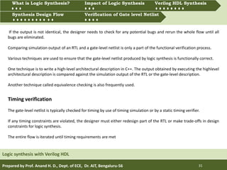 Prepared by Prof. Anand H. D., Dept. of ECE, Dr. AIT, Bengaluru-56 31
Multiprocessing and Multitasking
Logic synthesis with Verilog HDL
What is Logic synthesis? Impact of Logic Synthesis Verilog HDL synthesis
Synthesis Design Flow Verification of Gate Level Netlist
Synthesis Design Flow Verification of Gate level Netlist
What is Logic Synthesis? Impact of Logic Synthesis Verilog HDL Synthesis
Timing verification
The gate-level netlist is typically checked for timing by use of timing simulation or by a static timing verifier.
If any timing constraints are violated, the designer must either redesign part of the RTL or make trade-offs in design
constraints for logic synthesis.
The entire flow is iterated until timing requirements are met
If the output is not identical, the designer needs to check for any potential bugs and rerun the whole flow until all
bugs are eliminated.
Comparing simulation output of an RTL and a gate-level netlist is only a part of the functional verification process.
Various techniques are used to ensure that the gate-level netlist produced by logic synthesis is functionally correct.
One technique is to write a high-level architectural description in C++. The output obtained by executing the highlevel
architectural description is compared against the simulation output of the RTL or the gate-level description.
Another technique called equivalence checking is also frequently used.
 