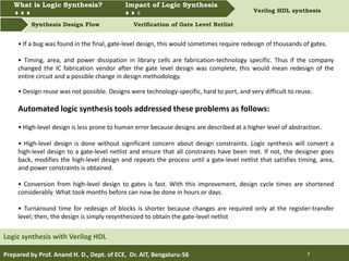 What is Logic synthesis? Impact of Logic Synthesis Verilog HDL synthesis
Synthesis Design Flow Verification of Gate Level Netlist
What is Logic Synthesis? Impact of Logic Synthesis
Prepared by Prof. Anand H. D., Dept. of ECE, Dr. AIT, Bengaluru-56 7
Logic synthesis with Verilog HDL
• If a bug was found in the final, gate-level design, this would sometimes require redesign of thousands of gates.
• Timing, area, and power dissipation in library cells are fabrication-technology specific. Thus if the company
changed the IC fabrication vendor after the gate level design was complete, this would mean redesign of the
entire circuit and a possible change in design methodology.
• Design reuse was not possible. Designs were technology-specific, hard to port, and very difficult to reuse.
Automated logic synthesis tools addressed these problems as follows:
• High-level design is less prone to human error because designs are described at a higher level of abstraction.
• High-level design is done without significant concern about design constraints. Logic synthesis will convert a
high-level design to a gate-level netlist and ensure that all constraints have been met. If not, the designer goes
back, modifies the high-level design and repeats the process until a gate-level netlist that satisfies timing, area,
and power constraints is obtained.
• Conversion from high-level design to gates is fast. With this improvement, design cycle times are shortened
considerably. What took months before can now be done in hours or days.
• Turnaround time for redesign of blocks is shorter because changes are required only at the register-transfer
level; then, the design is simply resynthesized to obtain the gate-level netlist
 