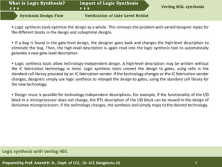 What is Logic synthesis? Impact of Logic Synthesis Verilog HDL synthesis
Synthesis Design Flow Verification of Gate Level Netlist
What is Logic Synthesis? Impact of Logic Synthesis
Prepared by Prof. Anand H. D., Dept. of ECE, Dr. AIT, Bengaluru-56 8
Logic synthesis with Verilog HDL
• Logic synthesis tools optimize the design as a whole. This removes the problem with varied designer styles for
the different blocks in the design and suboptimal designs.
• If a bug is found in the gate-level design, the designer goes back and changes the high-level description to
eliminate the bug. Then, the high-level description is again read into the logic synthesis tool to automatically
generate a new gate-level description.
• Logic synthesis tools allow technology-independent design. A high-level description may be written without
the IC fabrication technology in mind. Logic synthesis tools convert the design to gates, using cells in the
standard cell library provided by an IC fabrication vendor. If the technology changes or the IC fabrication vendor
changes, designers simply use logic synthesis to retarget the design to gates, using the standard cell library for
the new technology.
• Design reuse is possible for technology-independent descriptions. For example, if the functionality of the I/O
block in a microprocessor does not change, the RTL description of the I/O block can be reused in the design of
derivative microprocessors. If the technology changes, the synthesis tool simply maps to the desired technology.
 