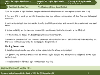 What is Logic synthesis? Impact of Logic Synthesis Verilog HDL synthesis
Synthesis Design Flow Verification of Gate Level Netlist
What is Logic Synthesis? Impact of Logic Synthesis Verilog HDL Synthesis
Prepared by Prof. Anand H. D., Dept. of ECE, Dr. AIT, Bengaluru-56 9
Logic synthesis with Verilog HDL
For the purpose of logic synthesis, designs are currently written in an HDL at a register transfer level (RTL).
The term RTL is used for an HDL description style that utilizes a combination of data flow and behavioral
constructs.
Logic synthesis tools take the register transfer-level HDL description and convert it to an optimized gate-level
netlist.
Verilog and VHDL are the two most popular HDLs used to describe the functionality at the RTL level.
In this module, we discuss RTL-based logic synthesis with Verilog HDL.
Behavioral synthesis tools that convert a behavioral description into an RTL description are slowly evolving, but
RTL-based synthesis is currently the most popular design method.
Not all constructs can be used when writing a description for a logic synthesis tool.
In general, any construct that is used to define a cycle-by-cycle RTL description is acceptable to the logic
synthesis tool.
The capabilities of individual logic synthesis tools may vary.
Verilog Constructs
 