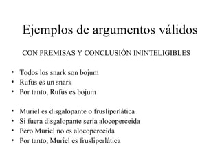 Ejemplos de argumentos válidos CON PREMISAS Y CONCLUSIÓN ININTELIGIBLES Todos los snark son bojum Rufus es un snark Por tanto, Rufus es bojum Muriel es disgalopante o frusliperlática Si fuera disgalopante sería alocoperceida Pero Muriel no es alocoperceida Por tanto, Muriel es frusliperlática 