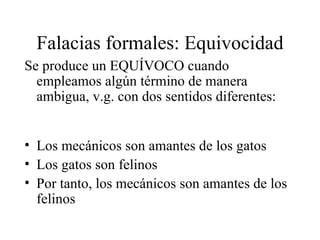 Falacias formales: Equivocidad Se produce un EQUÍVOCO cuando empleamos algún término de manera ambigua, v.g. con dos sentidos diferentes: Los mecánicos son amantes de los gatos Los gatos son felinos Por tanto, los mecánicos son amantes de los felinos 