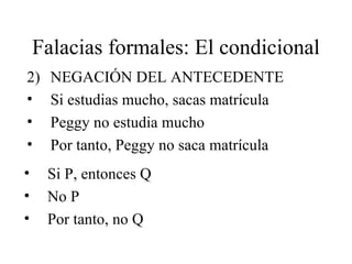 Falacias formales: El condicional 2) NEGACIÓN DEL ANTECEDENTE Si estudias mucho, sacas matrícula Peggy no estudia mucho Por tanto, Peggy no saca matrícula Si P, entonces Q No P Por tanto, no Q 