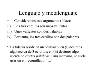 Lenguaje y metalenguaje Consideremos este argumento (falaz): Los tres cerditos son unos valientes Unos valientes son dos palabras Por tanto, los tres cerditos son dos palabras La falacia reside en un equívoco: en (i) decimos algo acerca de 3 cerditos; en (ii) decimos algo acerca de  ciertas palabras . Para marcarlo, se suele usar un entrecomillado:  ‘ … ’ 