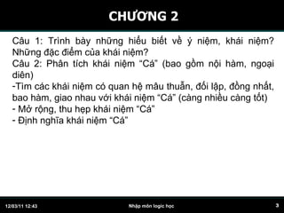 CHƯƠNG 2 C â u 1: Trình bày những hiểu biết về ý niệm, khái niệm? Những đặc điểm của khái niệm? Câu 2: Phân tích khái niệm “Cá” (bao gồm nội hàm, ngoại diên)  Tìm các khái niệm có quan hệ mâu thuẫn, đối lập, đồng nhất, bao hàm, giao nhau với khái niệm “Cá” (càng nhiều càng tốt) Mở rộng, thu hẹp khái niệm “Cá” Định nghĩa khái niệm “Cá” 