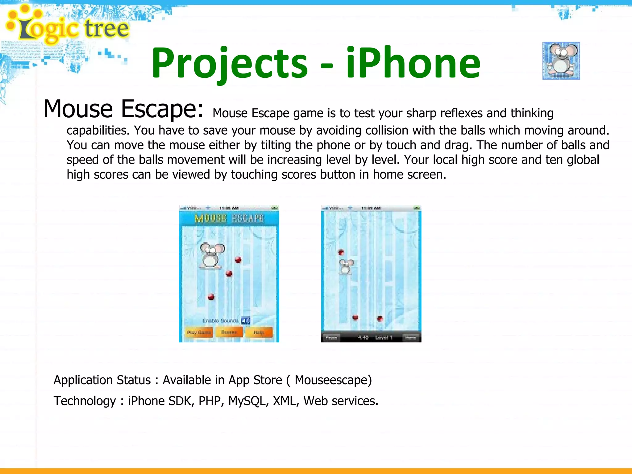 Projects - iPhone Mouse Escape:  Mouse Escape game is to test your sharp reflexes and thinking capabilities. You have to save your mouse by avoiding collision with the balls which moving around. You can move the mouse either by tilting the phone or by touch and drag. The number of balls and speed of the balls movement will be increasing level by level. Your local high score and ten global high scores can be viewed by touching scores button in home screen.  Application Status : Available in App Store ( Mouseescape) Technology : iPhone SDK, PHP, MySQL, XML, Web services. 