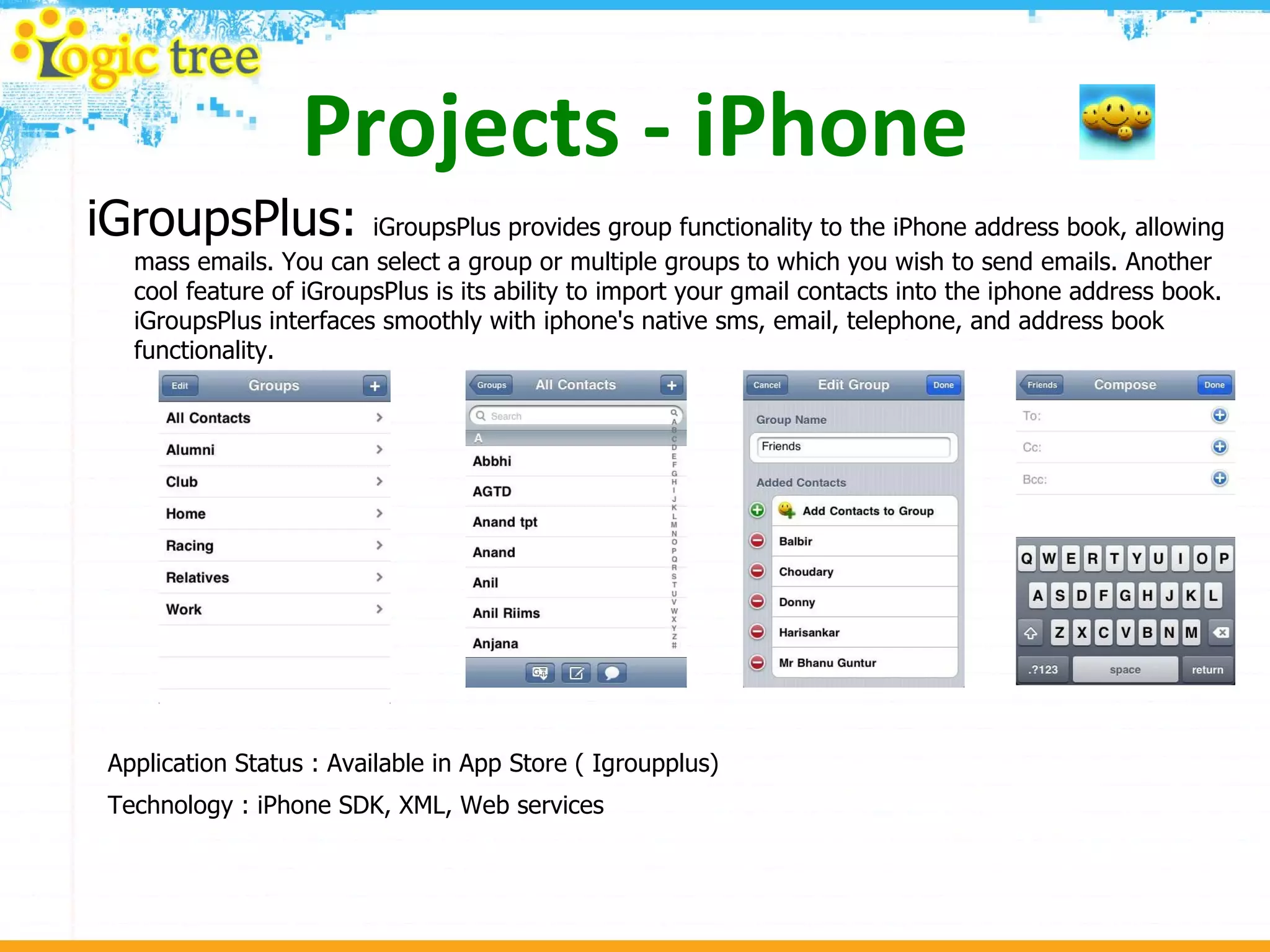 Projects - iPhone iGroupsPlus:  iGroupsPlus provides group functionality to the iPhone address book, allowing mass emails. You can select a group or multiple groups to which you wish to send emails. Another cool feature of iGroupsPlus is its ability to import your gmail contacts into the iphone address book. iGroupsPlus interfaces smoothly with iphone's native sms, email, telephone, and address book functionality. Application Status : Available in App Store ( Igroupplus) Technology : iPhone SDK, XML, Web services 