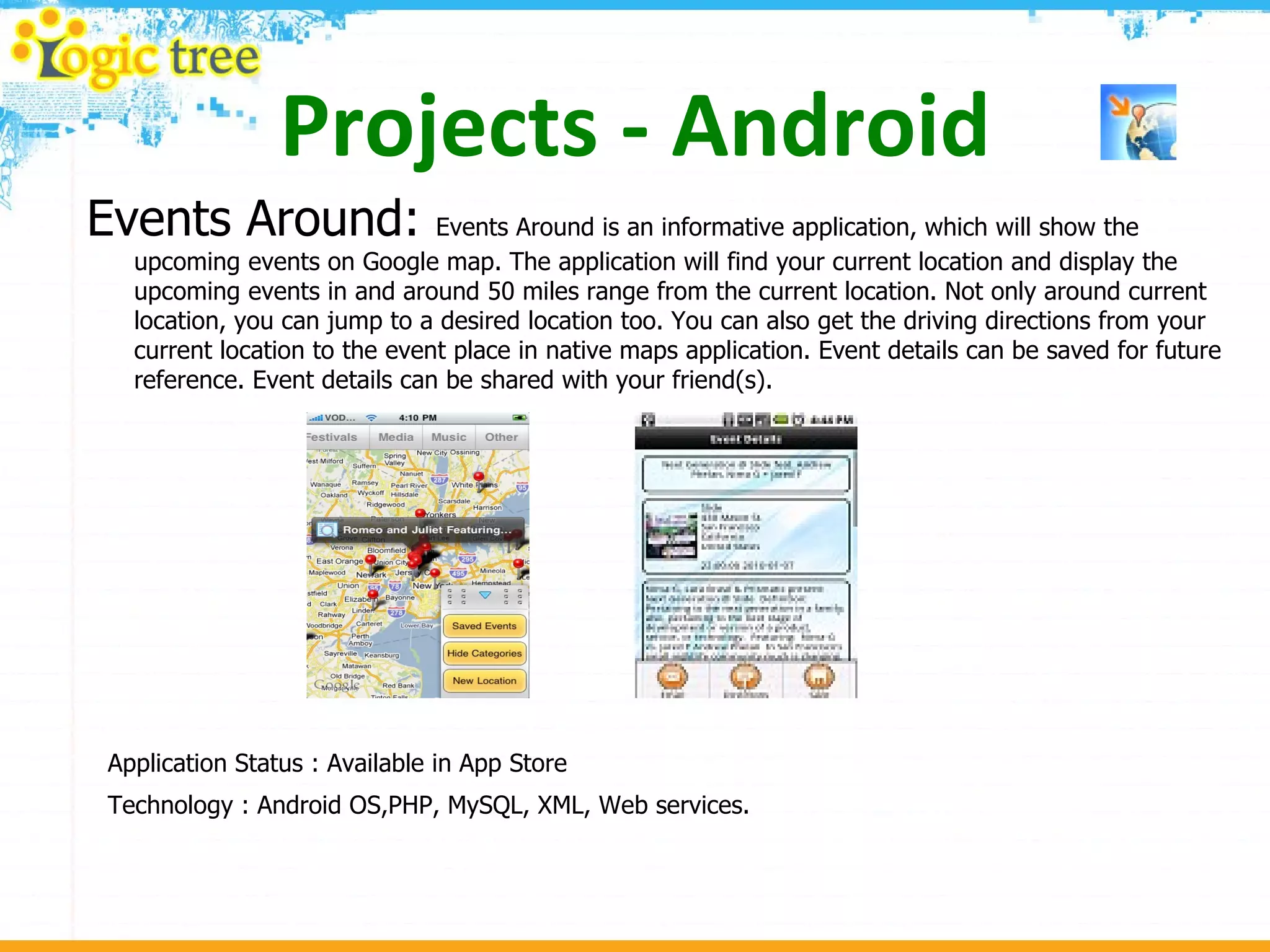 Projects - Android Events Around:  Events Around is an informative application, which will show the upcoming events on Google map. The application will find your current location and display the upcoming events in and around 50 miles range from the current location. Not only around current location, you can jump to a desired location too. You can also get the driving directions from your current location to the event place in native maps application. Event details can be saved for future reference. Event details can be shared with your friend(s).  Application Status : Available in App Store Technology : Android OS,PHP, MySQL, XML, Web services. 