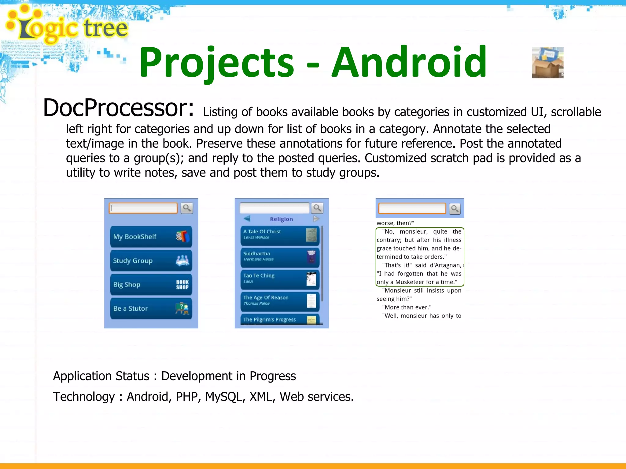 Projects - Android DocProcessor:  Listing of books available books by categories in customized UI, scrollable left right for categories and up down for list of books in a category. Annotate the selected text/image in the book. Preserve these annotations for future reference. Post the annotated queries to a group(s); and reply to the posted queries. Customized scratch pad is provided as a utility to write notes, save and post them to study groups. Application Status : Development in Progress Technology : Android, PHP, MySQL, XML, Web services. 