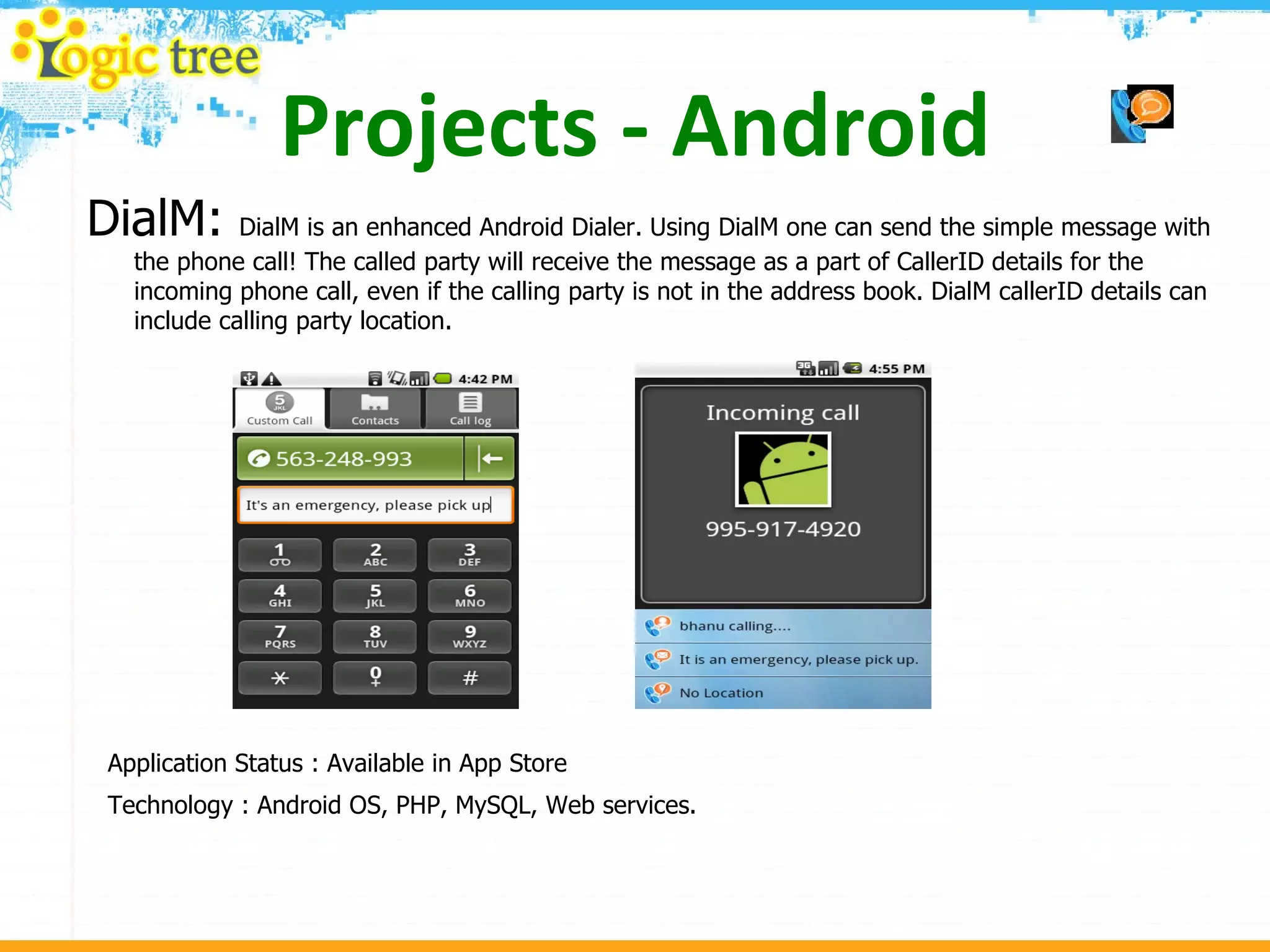 Projects - Android DialM:  DialM is an enhanced Android Dialer. Using DialM one can send the simple message with the phone call! The called party will receive the message as a part of CallerID details for the incoming phone call, even if the calling party is not in the address book. DialM callerID details can include calling party location. Application Status : Available in App Store Technology : Android OS, PHP, MySQL, Web services. 