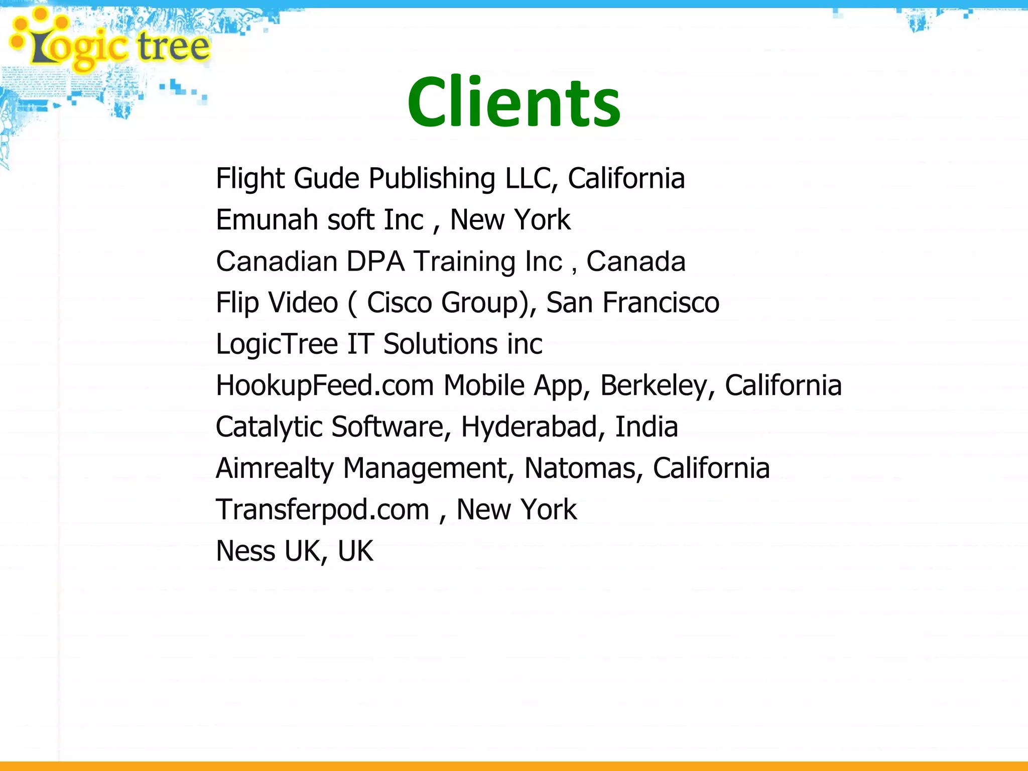 Clients Flight Gude Publishing LLC, California Emunah soft Inc , New York Canadian DPA Training Inc , Canada Flip Video ( Cisco Group), San Francisco LogicTree IT Solutions inc HookupFeed.com Mobile App, Berkeley, California Catalytic Software, Hyderabad, India  Aimrealty Management, Natomas, California Transferpod.com , New York Ness UK, UK 