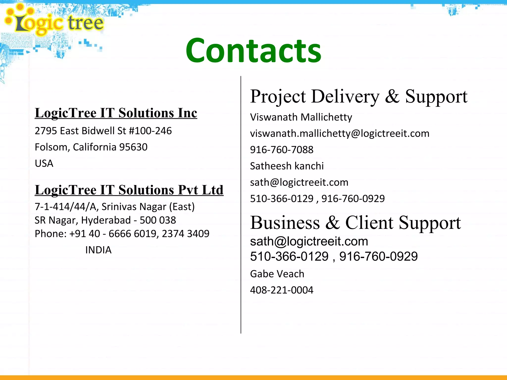 Contacts LogicTree IT Solutions Inc 2795 East Bidwell St #100-246  Folsom, California 95630 USA LogicTree IT Solutions Pvt Ltd   7-1-414/44/A, Srinivas Nagar (East) SR Nagar, Hyderabad - 500 038 Phone: +91 40 - 6666 6019, 2374 3409  INDIA Project Delivery & Support Viswanath Mallichetty [email_address] 916-760-7088 Satheesh kanchi [email_address] 510-366-0129 , 916-760-0929 Business & Client Support  [email_address] 510-366-0129 , 916-760-0929 Gabe Veach 408-221-0004 