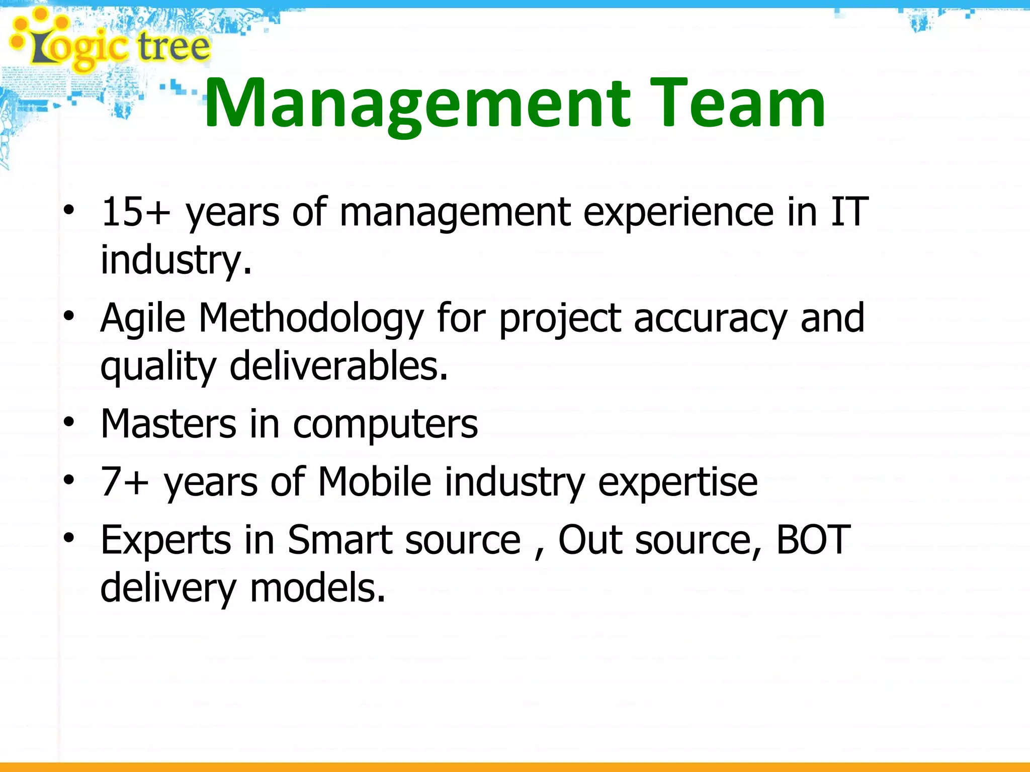 Management Team 15+ years of management experience in IT industry.  Agile Methodology for project accuracy and quality deliverables. Masters in computers  7+ years of Mobile industry expertise  Experts in Smart source , Out source, BOT delivery models. 