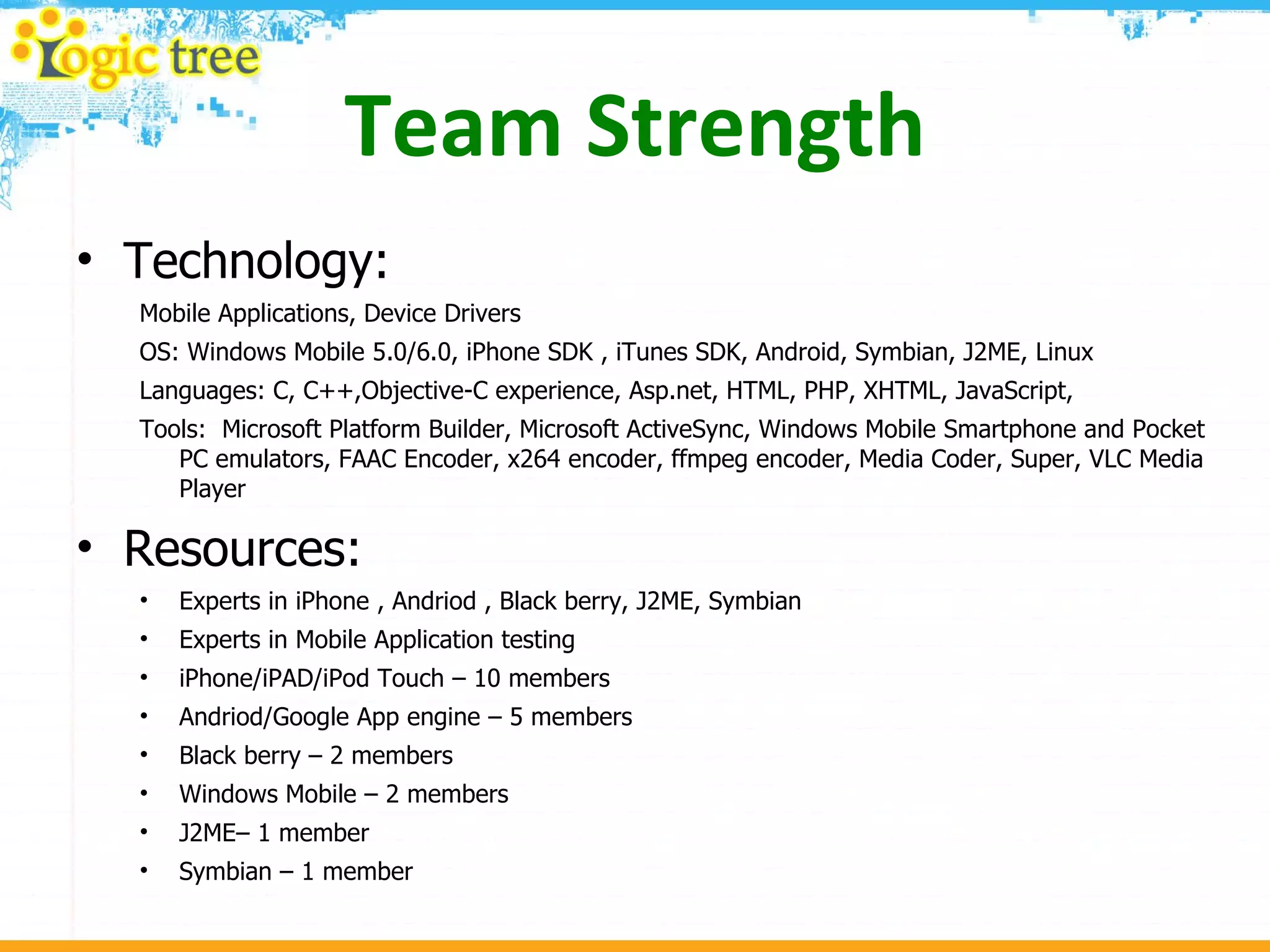 Team Strength Technology: Mobile Applications, Device Drivers  OS: Windows Mobile 5.0/6.0, iPhone SDK , iTunes SDK, Android, Symbian, J2ME, Linux Languages: C, C++,Objective-C experience, Asp.net, HTML, PHP, XHTML, JavaScript,  Tools:  Microsoft Platform Builder, Microsoft ActiveSync, Windows Mobile Smartphone and Pocket PC emulators, FAAC Encoder, x264 encoder, ffmpeg encoder, Media Coder, Super, VLC Media Player Resources: Experts in iPhone , Andriod , Black berry, J2ME, Symbian Experts in Mobile Application testing iPhone/iPAD/iPod Touch – 10 members Andriod/Google App engine – 5 members Black berry – 2 members Windows Mobile – 2 members J2ME– 1 member Symbian – 1 member 