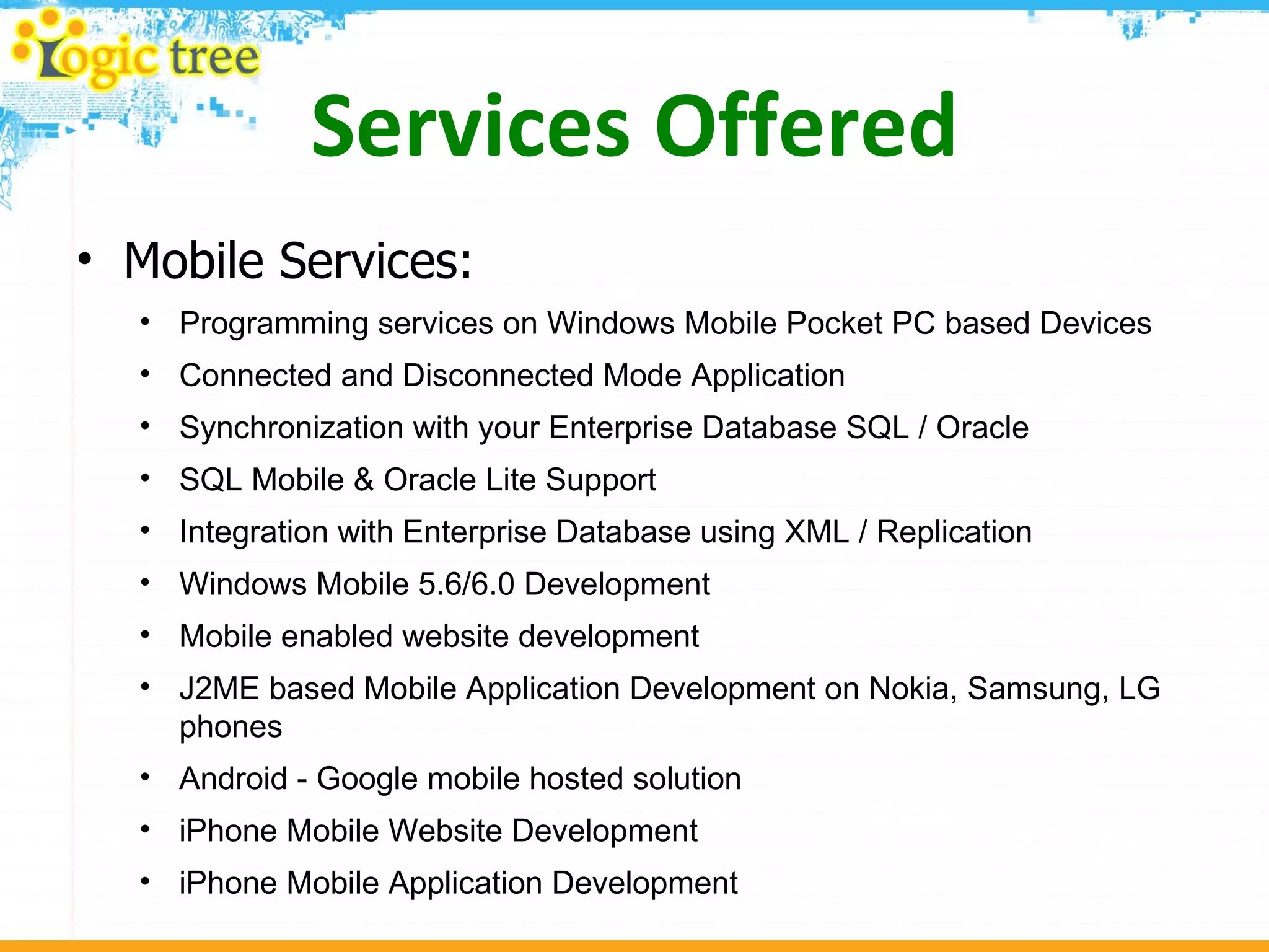 Services Offered Mobile Services: Programming services on Windows Mobile Pocket PC based Devices Connected and Disconnected Mode Application  Synchronization with your Enterprise Database SQL / Oracle  SQL Mobile & Oracle Lite Support  Integration with Enterprise Database using XML / Replication  Windows Mobile 5.6/6.0 Development  Mobile enabled website development  J2ME based Mobile Application Development on Nokia, Samsung, LG phones  Android - Google mobile hosted solution  iPhone Mobile Website Development  iPhone Mobile Application Development  