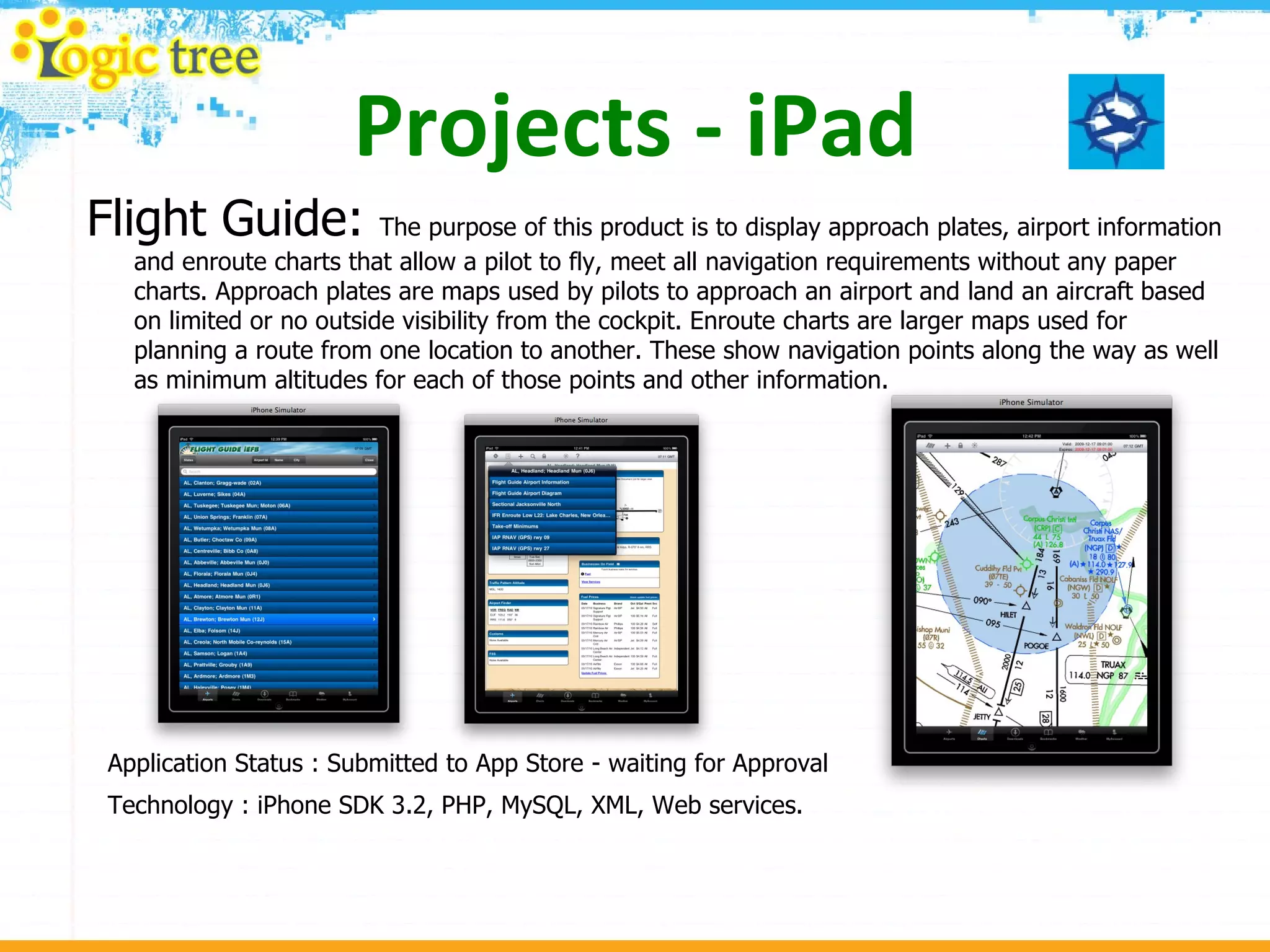 Projects - iPad Flight Guide:  The purpose of this product is to display approach plates, airport information and enroute charts that allow a pilot to fly, meet all navigation requirements without any paper charts. Approach plates are maps used by pilots to approach an airport and land an aircraft based on limited or no outside visibility from the cockpit. Enroute charts are larger maps used for planning a route from one location to another. These show navigation points along the way as well as minimum altitudes for each of those points and other information.  Application Status : Submitted to App Store - waiting for Approval Technology : iPhone SDK 3.2, PHP, MySQL, XML, Web services. 
