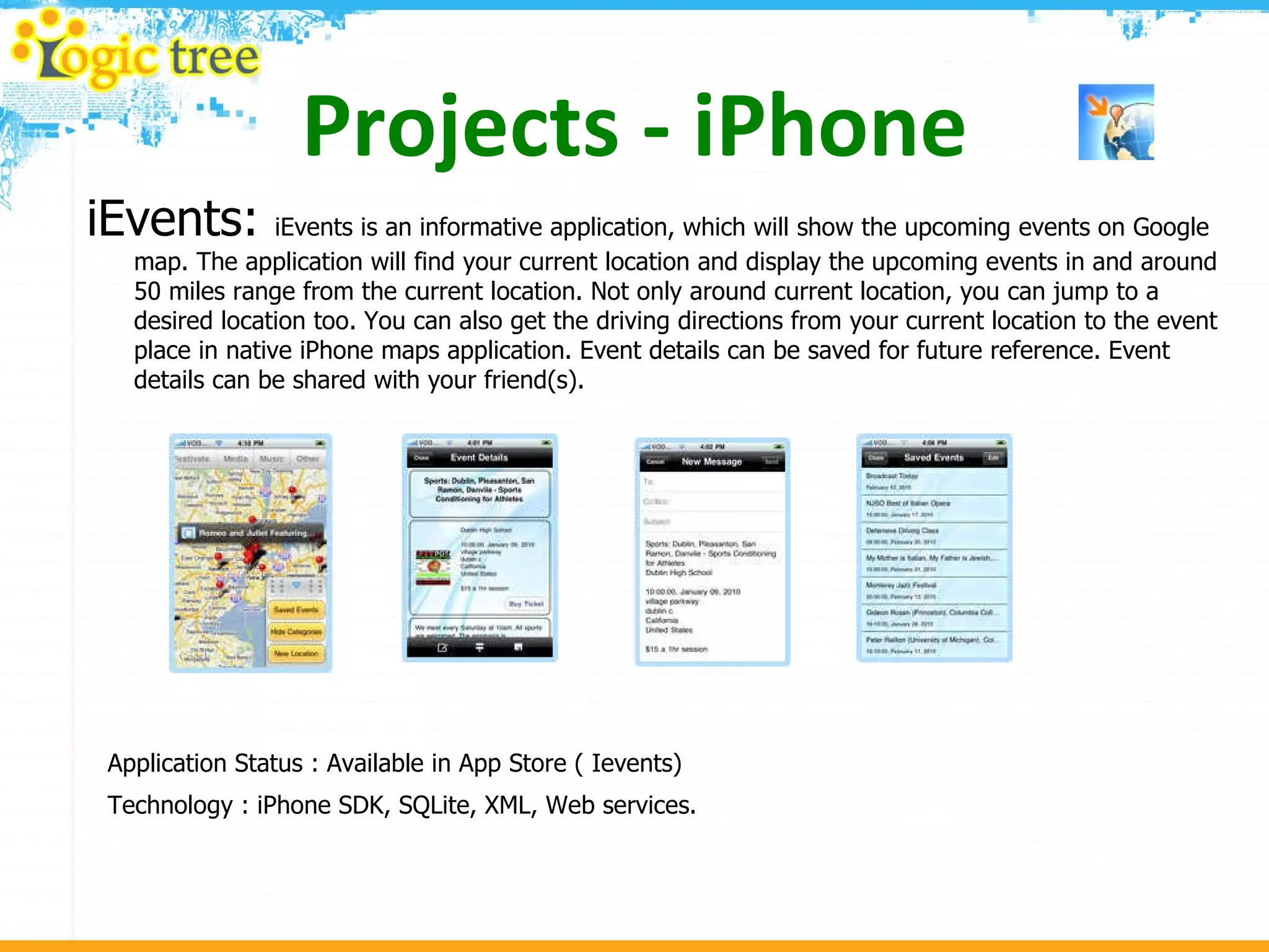 Projects - iPhone iEvents:  iEvents is an informative application, which will show the upcoming events on Google map. The application will find your current location and display the upcoming events in and around 50 miles range from the current location. Not only around current location, you can jump to a desired location too. You can also get the driving directions from your current location to the event place in native iPhone maps application. Event details can be saved for future reference. Event details can be shared with your friend(s). Application Status : Available in App Store ( Ievents) Technology : iPhone SDK, SQLite, XML, Web services. 