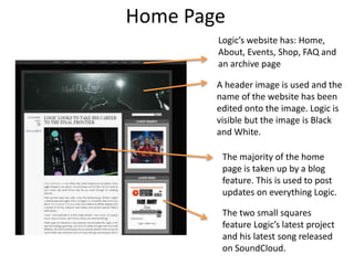 Home Page
A header image is used and the
name of the website has been
edited onto the image. Logic is
visible but the image is Black
and White.
Logic’s website has: Home,
About, Events, Shop, FAQ and
an archive page
The majority of the home
page is taken up by a blog
feature. This is used to post
updates on everything Logic.
The two small squares
feature Logic’s latest project
and his latest song released
on SoundCloud.
 