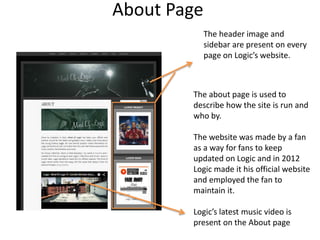 About Page
The header image and
sidebar are present on every
page on Logic’s website.
The about page is used to
describe how the site is run and
who by.
The website was made by a fan
as a way for fans to keep
updated on Logic and in 2012
Logic made it his official website
and employed the fan to
maintain it.
Logic’s latest music video is
present on the About page
 