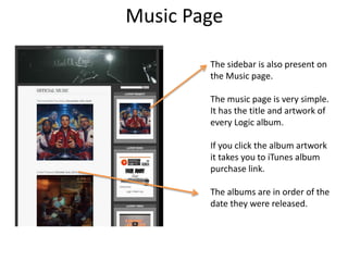 Music Page
The sidebar is also present on
the Music page.
The music page is very simple.
It has the title and artwork of
every Logic album.
If you click the album artwork
it takes you to iTunes album
purchase link.
The albums are in order of the
date they were released.
 