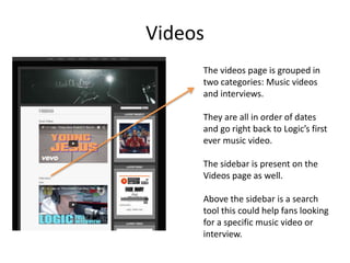 Videos
The videos page is grouped in
two categories: Music videos
and interviews.
They are all in order of dates
and go right back to Logic’s first
ever music video.
The sidebar is present on the
Videos page as well.
Above the sidebar is a search
tool this could help fans looking
for a specific music video or
interview.
 