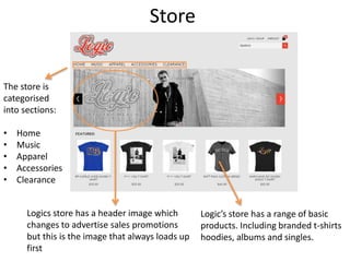 Store
The store is
categorised
into sections:
• Home
• Music
• Apparel
• Accessories
• Clearance
Logics store has a header image which
changes to advertise sales promotions
but this is the image that always loads up
first
Logic’s store has a range of basic
products. Including branded t-shirts
hoodies, albums and singles.
 