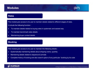 Modules                                                                                         (3/7)

Rates

This module give access to its user to maintain details related to different stages of rates.

It include the following function :

    To maintain details related to buying rates in systematic and easiest way

    To maintain benchmark rates details

    Maintaining buyer contact details



Booking


This module give access to its user to maintain the following details :
    Systematically maintaining details about shipping name, quantity
    Maintaining details related to departure & arrivals
    Complete history of booking and also search option of any particular booking by its code
 