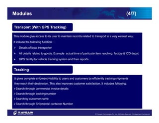Modules                                                                                      (4/7)

Transport (With GPS Tracking)

This module give access to its user to maintain records related to transport in a very easiest way.

It include the following function :

    Details of local transporter

    All details related to goods. Example actual time of particular item reaching factory & ICD depot.

    GPS facility for vehicle tracking system and their reports


Tracking

It gives complete shipment visibility to users and customers by efficiently tracking shipments
they reach their destination. This also improves customer satisfaction. It includes following:
 Search through commercial invoice details
 Search through booking number
 Search by customer name
 Search through Shipments/ container Number
 