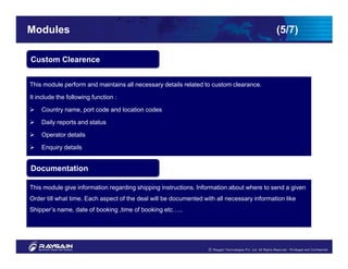 Modules                                                                                     (5/7)

Custom Clearence


This module perform and maintains all necessary details related to custom clearance.

It include the following function :

    Country name, port code and location codes

    Daily reports and status

    Operator details

    Enquiry details


Documentation

This module give information regarding shipping instructions. Information about where to send a given
Order till what time. Each aspect of the deal will be documented with all necessary information like
Shipper’s name, date of booking ,time of booking etc…..
 