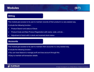 Modules                                                                                      (6/7)

Billing

This module give access to its user to maintain records of their product in a very easiest way.

It include the following function :

    Product Search and status of Stock

    Product Code and New Product Registration with name, code, unit etc…

    Adjustment of stock with in stock and received stock status

    My account facilities
Accounts

This module give access to its user to maintain their accounts in a very easiest way.
It include the following function :
 You can have feature to manage profit and loss account through this
 Easy to maintain all transaction details
 
