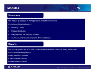 Modules                                                                                      (7/7)

Warehouse

This module give access to manage details related to warehouses

It include the following function :

    Inventory Control

    Product Distribution

    Integrated with the Shipping Process

    Air, Ocean, and Ground Shipments & Consolidations

    My account facilities
Reports

This module give access to its user to maintain records of their product in a very easiest way.
It include the following function :
 Daily Report of container
  Report of new shipping
 Report related to billing
 