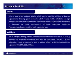 Product Portfolio                                                                 (1/2)

 EazyBiz

   It is an easy-to-use software solution which can be used by all kinds of business
   organizations. Growing global companies which require flexible, affordable and agile
   enterprise solutions find EazyBiz to be a highly effective tool. EazyBiz can be implemented
   for   industries   like   Retail,   Manufacturing,   Publishing,   Distribution,   Healthcare,
   Pharmaceutical, Government, Non-profit organizations etc.


 MobiSuite

   It is an enterprise mobility software which can be installed on mobile devices to be used by
   end-users for synchronizing real-time data with the organization's servers. The data
   collected on the server can now be used by various software systems operational in the
   organization like ERP, DSS, MIS etc.
 