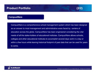 Product Portfolio                                                                 (2/2)

 CampusWare


   CampusWare is a comprehensive school management system which has been designed
   as an answer to most management and administrative woes faced by centers of
   education across the globe. CampusWare has been engineered considering the vital
   needs of all the stake-holders of educational institutes. CampusWare allows schools,
   colleges and other educational institutes to accomplish several days work in a day or
   within a few hours while leaving historical footprint of past data that can be used for years
   to come.
 