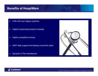 Benefits of HospiWare



   It fits with your legacy systems



   Highly Customized product modules



   Highly competitive pricing



   24X7 data support and backup round the clock



   Dynamic 3-Tier Architecture



   Customer Oriented Development
 