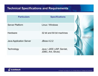 Technical Specifications and Requirements

           Particulars            Specifications


Server Platform           Linux / Windows


Hardware                  32 bit and 64 bit machines


Java Application Server   JBoss 4.2.2


Technology                Java / J2EE (JSP, Servlet,
                          JDBC, Ant, Struts)
 