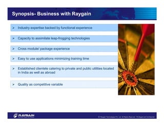 Synopsis- Business with Raygain

  Industry expertise backed by functional experience


  Capacity to assimilate leap-frogging technologies


  Cross module/ package experience


  Easy to use applications minimizing training time


  Established clientele catering to private and public utilities located
  in India as well as abroad


  Quality as competitive variable
 