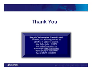 Raygain Technologies Private Limited
  2nd Floor, TSL Building (Plot No. 9),
     LSC No. 3, Sector 6, Dwarka,
       New Delhi, India - 110075
       Mail: sales@raygain.com
    Home Page: www.raygain.com
      Phone: (+91) 11 4045 0000
       Fax: (+91) 11 4045 0099
 
