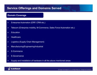 Service Offerings and Domains Served

Domain Coverage


  Enterprise Automation (ERP, CRM etc.)

  Telecom (Enterprise mobility, M-Commerce, Sales Force Automation etc.)

  Education

  Healthcare

  Logistics (Supply Chain Management)

  Manufacturing/Engineering/Industrial

  E-Commerce

  E-Governance

  Supply and Installation of hardware in all the above mentioned areas
 