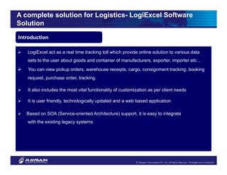 A complete solution for Logistics- LogiExcel Software
Solution
Introduction

   LogiExcel act as a real time tracking toll which provide online solution to various data
   sets to the user about goods and container of manufacturers, exporter, importer etc…
   You can view pickup orders, warehouse receipts, cargo, consignment tracking, booking
   request, purchase order, tracking.

   It also includes the most vital functionality of customization as per client needs

   It is user friendly, technologically updated and a web based application

   Based on SOA (Service-oriented Architecture) support, it is easy to integrate
   with the existing legacy systems
 