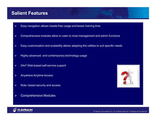 Salient Features

    Easy navigation allows hassle-free usage and lesser training time


    Comprehensive modules allow to cater to most management and admin functions


    Easy customization and scalability allows adapting the utilities to suit specific needs


    Highly advanced and contemporary technology usage


    24x7 Web-based self-service support


    Anywhere Anytime Access


    Role- based security and access


    Comprehensive Modules
 