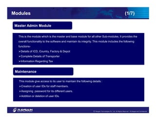 Modules                                                                                       (1/7)

 Master Admin Module


   This is the module which is the master and base module for all other Sub-modules. It provides the
   overall functionality to the software and maintain its integrity. This module includes the following
   functions-
    Details of ICD, Country, Factory & Depot
    Complete Details of Transporter
    Information Regarding Tax


 Maintenance

   This module give access to its user to maintain the following details :
     Creation of user IDs for staff members.
     Assigning password for its different users.
     Addition or deletion of user IDs.
 