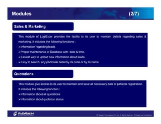 Modules                                                                                    (2/7)

Sales & Marketing

  This module of LogiExcel provides the facility to its user to maintain details regarding sales &
  marketing. It includes the following functions :
   Information regarding leads
   Proper maintenance of Database with date & time.
   Easiest way to upload new information about leads.
   Easy to search any particular detail by its code or by its name.



Quotations

  This module give access to its user to maintain and save all necessary data of patients registration.
  It includes the following function :
   Information about all quotations
   Information about quotation status
 