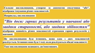 Складне висловлювання, утворене за допомогою сполучника "або",
відображає існування різних можливостей.
Наприклад, висловлювання
"Він досяг гарних результатів у навчанні або
завдяки старанності, або завдяки здібностям"
відображає наявність різних можливостей отримання гарних результатів у
навчанні.
Це висловлювання буде істинним, якщо одна з двох можливостей
реалізується. Істинним воно буде і тоді, коли реалізуються обидві можливості.
Таке висловлювання називають диз'юнктивним.
 