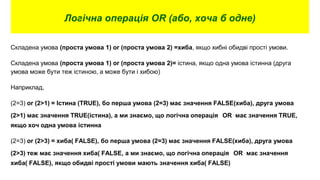 Логічна операція OR (або, хоча б одне)
Складена умова (проста умова 1) or (проста умова 2) =хиба, якщо хибні обидві прості умови.
Складена умова (проста умова 1) or (проста умова 2)= істина, якщо одна умова істинна (друга
умова може бути теж істиною, а може бути і хибою)
Наприклад,
(2=3) or (2>1) = Істина (TRUE), бо перша умова (2=3) має значення FALSE(хиба), друга умова
(2>1) має значення TRUE(істина), а ми знаємо, що логічна операція OR має значення TRUE,
якщо хоч одна умова істинна
(2=3) or (2>3) = хиба( FALSE), бо перша умова (2=3) має значення FALSE(хиба), друга умова
(2>3) теж має значення хиба( FALSE, а ми знаємо, що логічна операція OR має значення
хиба( FALSE), якщо обидві прості умови мають значення хиба( FALSE)
 