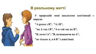 В реальному житті
У природній мові аналогами кон'юнкції є
вирази:
"А разом з В", "А і В",
"як А так і В", "А в той час як В",
"В, хоча і А", "В, незважаючи на А",
"не тільки А, а й В" і деякі інші.
 