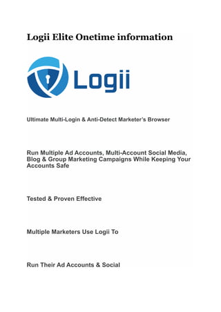 Logii Elite Onetime information
Ultimate Multi-Login & Anti-Detect Marketer’s Browser
Run Multiple Ad Accounts, Multi-Account Social Media,
Blog & Group Marketing Campaigns While Keeping Your
Accounts Safe
Tested & Proven Effective
Multiple Marketers Use Logii To
Run Their Ad Accounts & Social
 