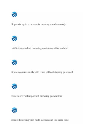Supports up to 10 accounts running simultaneously
100% independent browsing environment for each id
Share accounts easily with team without sharing password
Control over all important browsing parameters
Secure browsing with multi-accounts at the same time
 