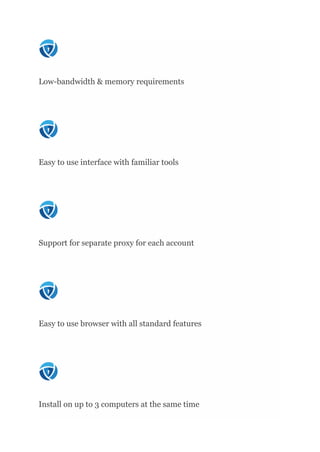 Low-bandwidth & memory requirements
Easy to use interface with familiar tools
Support for separate proxy for each account
Easy to use browser with all standard features
Install on up to 3 computers at the same time
 